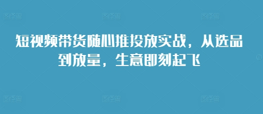 短视频带货随心推投放实战，从选品到放量，生意即刻起飞_生财有道创业网