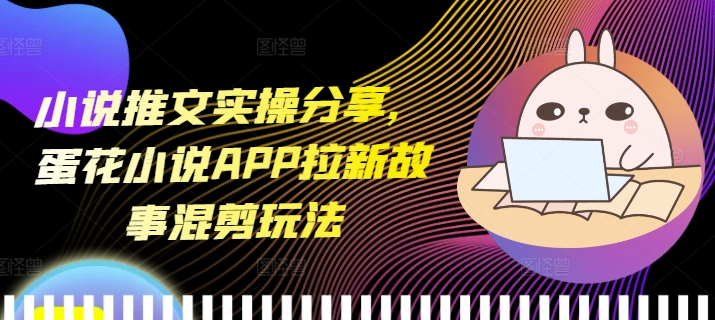 小说推文实操分享，蛋花小说APP拉新故事混剪玩法_生财有道创业网
