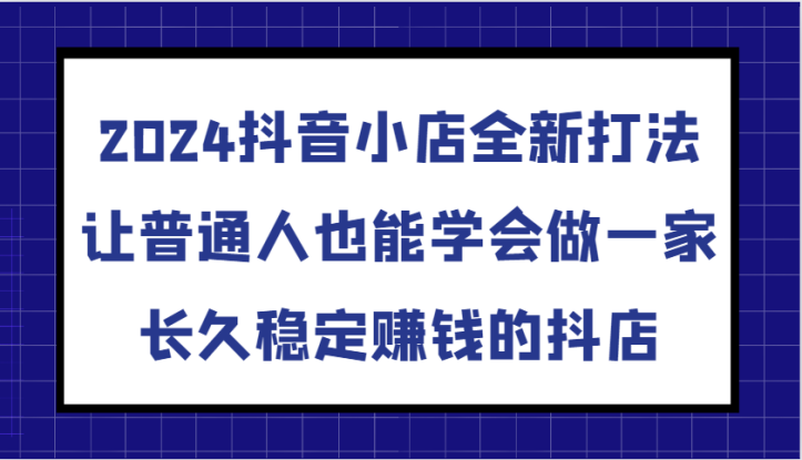 2024抖音小店全新打法，让普通人也能学会做一家长久稳定赚钱的抖店（更新）_生财有道创业网