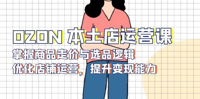 OZON本土店运营课，掌握商品走价与选品逻辑，优化店铺运营，提升变现能力_生财有道创业网