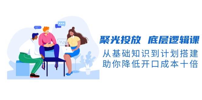 聚光投放底层逻辑课，从基础知识到计划搭建，助你降低开口成本十倍_生财有道创业网