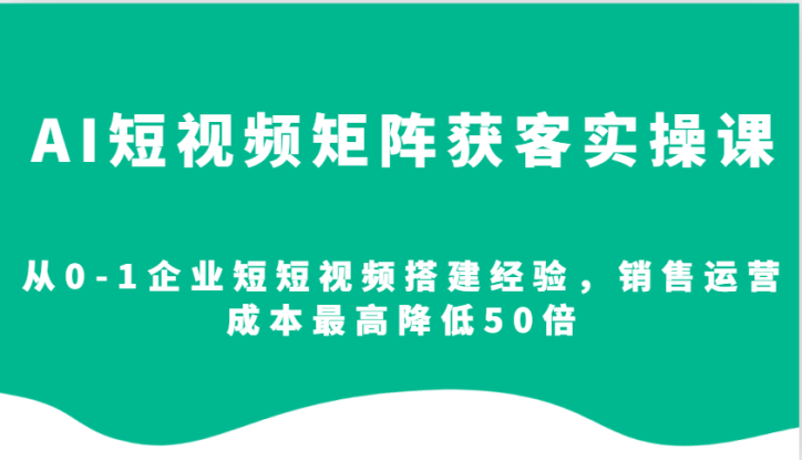 AI短视频矩阵获客实操课，从0-1企业短短视频搭建经验，销售运营成本最高降低50倍_生财有道创业网
