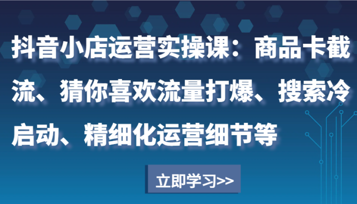 抖音小店运营实操课：商品卡截流、猜你喜欢流量打爆、搜索冷启动、精细化运营细节等_生财有道创业网
