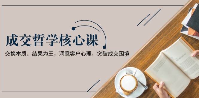 （13932期）成交哲学课，交换本质、结果为王，洞悉客户心理，突破成交困境_生财有道创业项目网