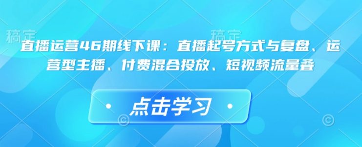直播运营46期线下课：直播起号方式与复盘、运营型主播、付费混合投放、短视频流量叠——生财有道创业项目网