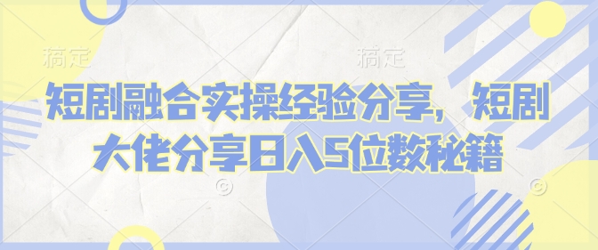 短剧融合实操经验分享，短剧大佬分享日入5位数秘籍——生财有道创业项目网