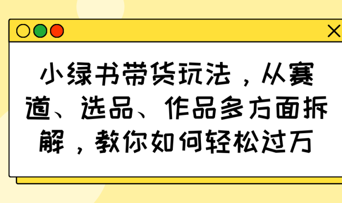 （14537期）小绿书带货玩法，从赛道、选品、作品多方面拆解，教你如何轻松过万_生财有道创业项目网