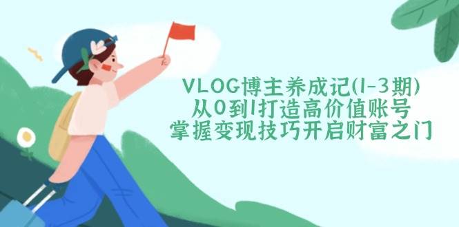 VLOG博主养成记（1-3期）从0到1打造高价值账号，掌握变现技巧开启财富之门_生财有道创业网