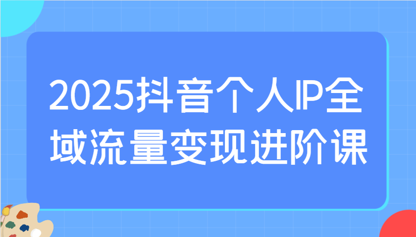 图片[1]-2025抖音个人IP全域流量变现进阶课：选爆品、抖音付费投流、千川投流实操及优化等_生财有道创业网-生财有道