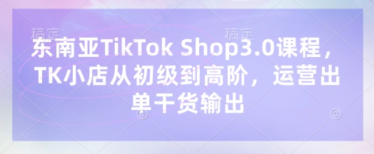 东南亚TikTok Shop3.0课程，TK小店​从初级到高阶，运营出单干货输出——生财有道创业项目网