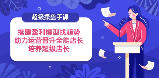 （14431期）超级操盘手课，搭建盈利模型找趋势，助力运营晋升全能店长，培养超级店长_生财有道创业项目网