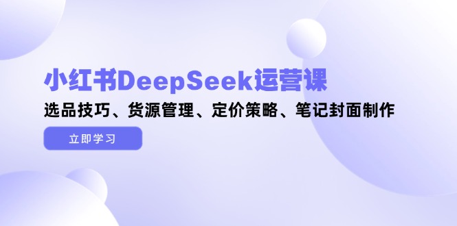 （14748期）小红书DeepSeek运营课，选品技巧、货源管理、定价策略、笔记封面制作_生财有道创业项目网