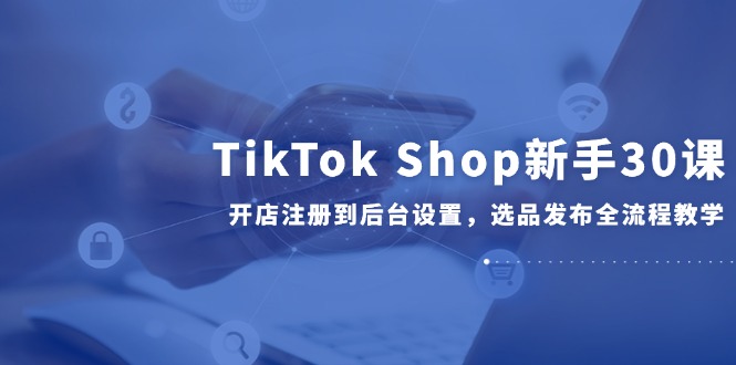 （14960期）TikTok Shop新手30课，开店注册到后台设置，选品发布全流程教学_生财有道创业项目网