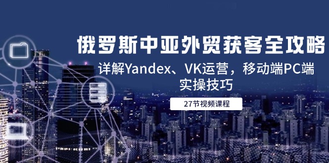 （14959期）俄罗斯中亚外贸获客全攻略，详解Yandex、VK运营，移动端PC端实操技巧_生财有道创业项目网
