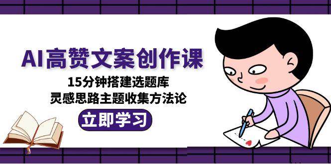 AI高赞文案创作课，15分钟搭建选题库，灵感思路主题收集方法论_生财有道创业网