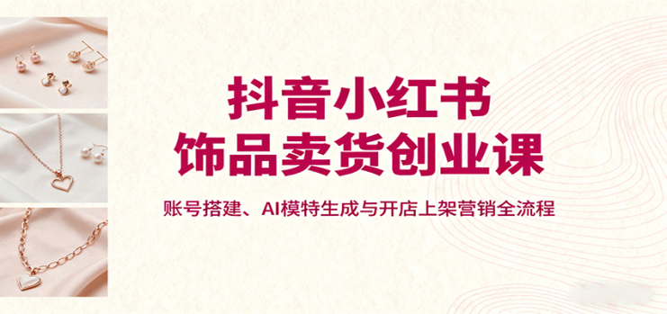 抖音小红书饰品卖货创业课，账号搭建、AI模特生成与开店上架营销全流程_生财有道创业网