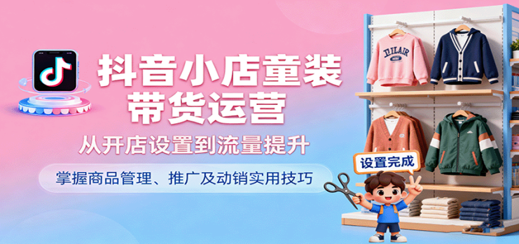 抖音小店童装带货运营，从开店设置到流量提升，掌握商品管理、推广及动销实用技巧_生财有道创业网
