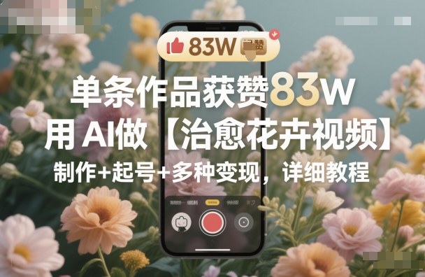 单条作品获赞83W，用AI做【治愈花卉视频】，制作+起号+多种变现，详细教程——生财有道创业项目网