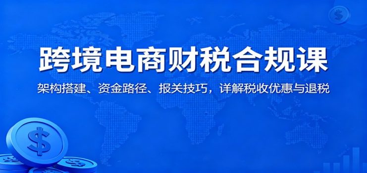 跨境电商财税合规课：架构搭建、资金路径、报关技巧，详解税收优惠与退税_生财有道创业网