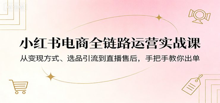 小红书电商全链路运营实战课：从变现方式、选品引流到直播售后，手把手教你出单_生财有道创业网