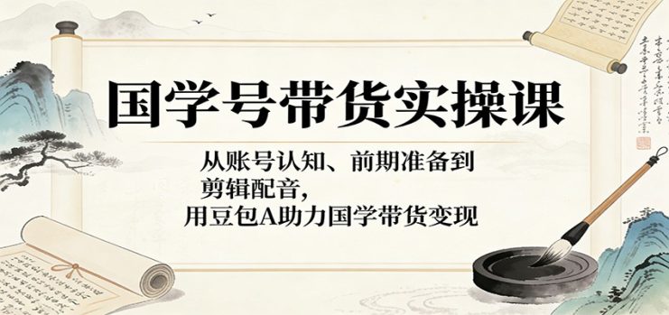 国学号带货实操课：从账号认知、前期准备到剪辑配音，用豆包AI助力国学带货变现_生财有道创业网