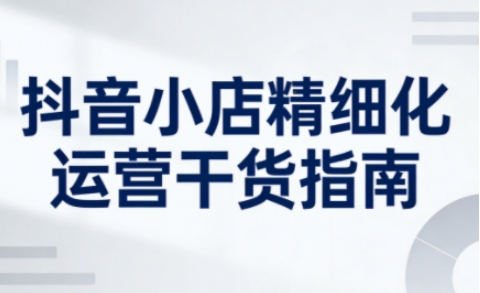 抖音小店精细化运营干货指南新版，助力商家系统提升店铺运营能力（更新26年6月）——生财有道创业项目网
