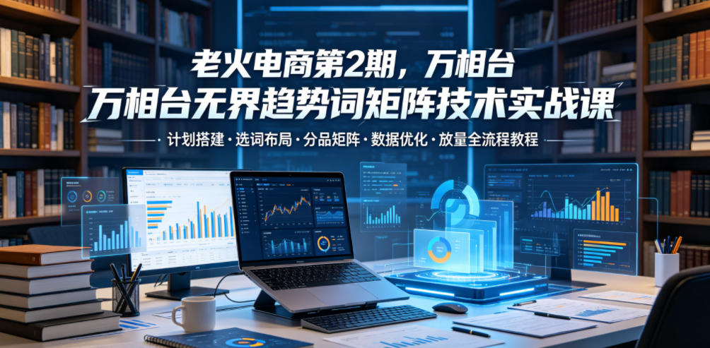 图片[1]-老火电商第2期，万相台无界趋势词矩阵技术实战课，计划搭建・选词布局・分品矩阵・数据优化・放量全流程教程——生财有道创业项目网-生财有道